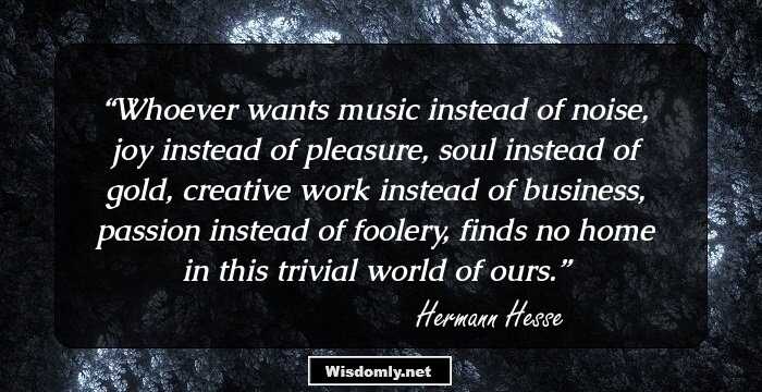 Whoever wants music instead of noise, joy instead of pleasure, soul instead of gold, creative work instead of business, passion instead of foolery, finds no home in this trivial world of ours.