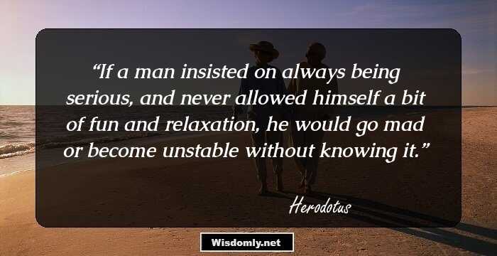 If a man insisted on always being serious, and never allowed himself a bit of fun and relaxation, he would go mad or become unstable without knowing it.