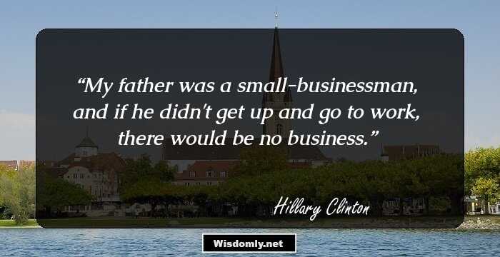 My father was a small-businessman, and if he didn't get up and go to work, there would be no business.