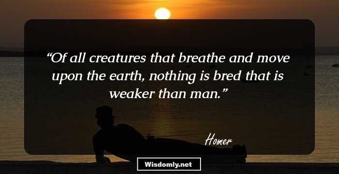 Of all creatures that breathe and move upon the earth, nothing is bred that is weaker than man.