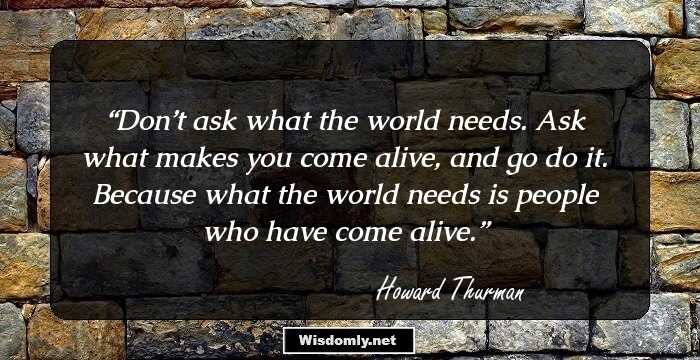 Don’t ask what the world needs. Ask what makes you come alive, and go do it. Because what the world needs is people who have come alive.