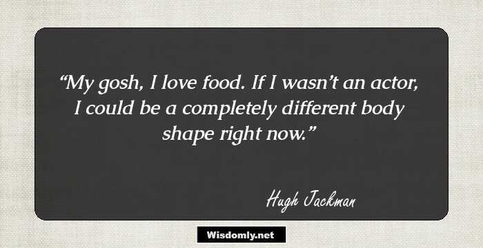 My gosh, I love food. If I wasn’t an actor, I could be a completely different body shape right now.