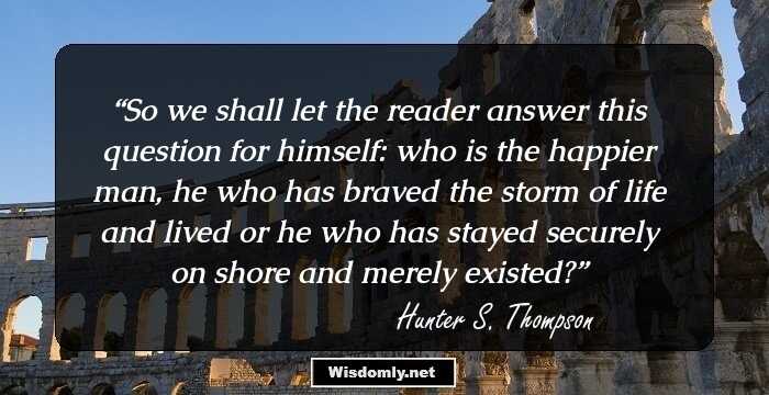 So we shall let the reader answer this question for himself: who is the happier man, he who has braved the storm of life and lived or he who has stayed securely on shore and merely existed?