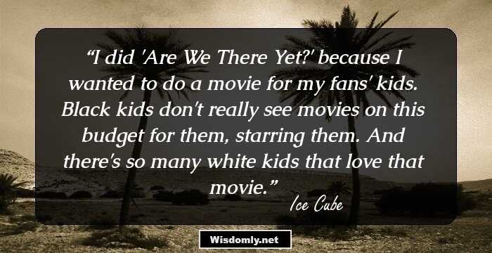 I did 'Are We There Yet?' because I wanted to do a movie for my fans' kids. Black kids don't really see movies on this budget for them, starring them. And there's so many white kids that love that movie.