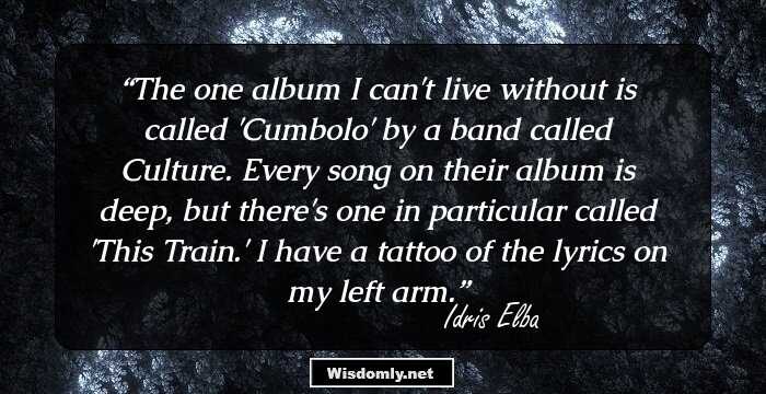 The one album I can't live without is called 'Cumbolo' by a band called Culture. Every song on their album is deep, but there's one in particular called 'This Train.' I have a tattoo of the lyrics on my left arm.