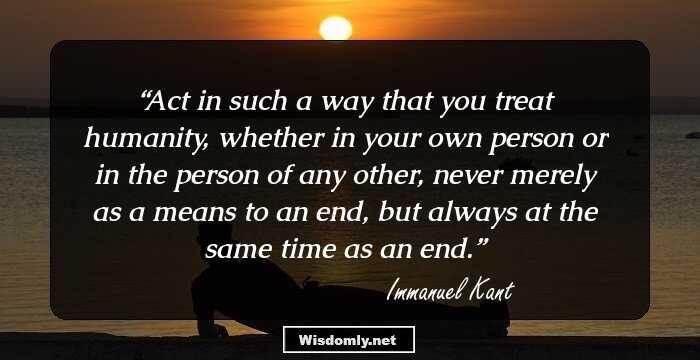 Act in such a way that you treat humanity, whether in your own person or in the person of any other, never merely as a means to an end, but always at the same time as an end.