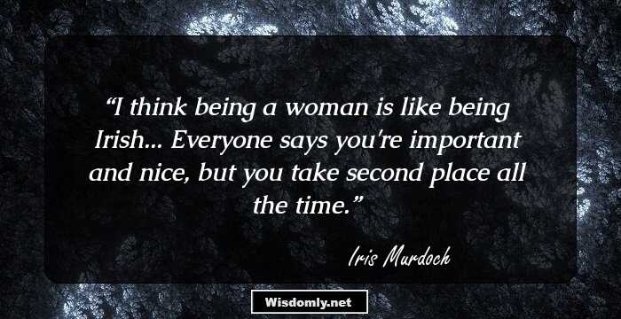 I think being a woman is like being Irish... Everyone says you're important and nice, but you take second place all the time.