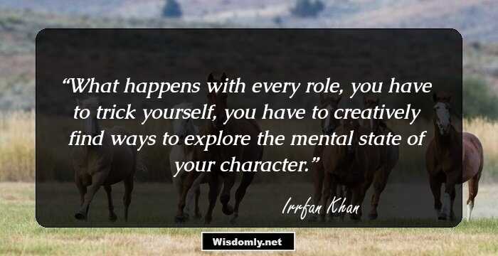 What happens with every role, you have to trick yourself, you have to creatively find ways to explore the mental state of your character.