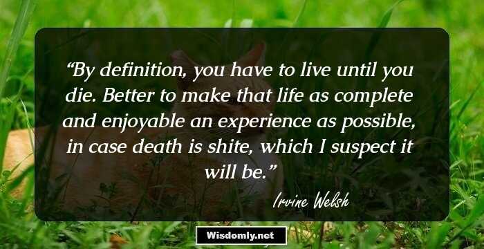 By definition, you have to live until you die. Better to make that life as complete and enjoyable an experience as possible, in case death is shite, which I suspect it will be.