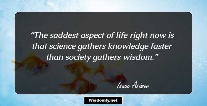 The saddest aspect of life right now is that science gathers knowledge faster than society gathers wisdom.