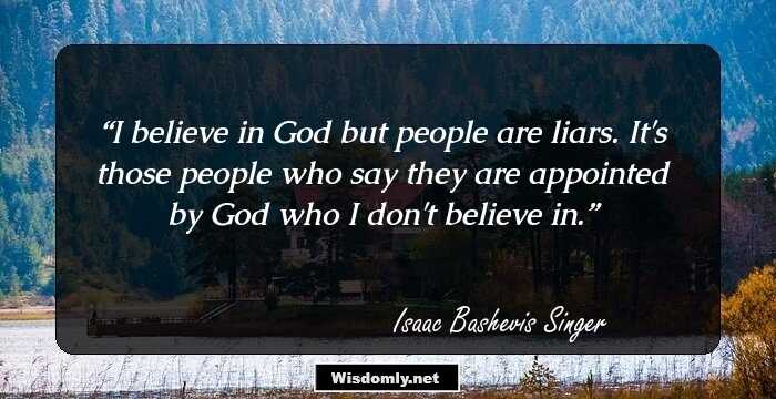 I believe in God but people are liars. It's those people who say they are appointed by God who I don't believe in.