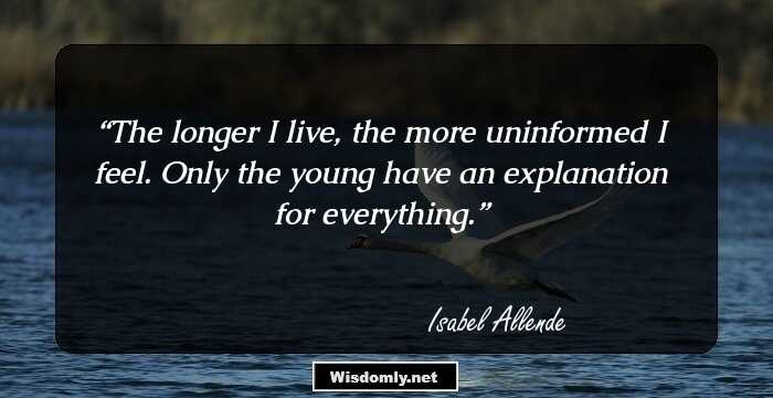 The longer I live, the more uninformed I feel. Only the young have an explanation for everything.