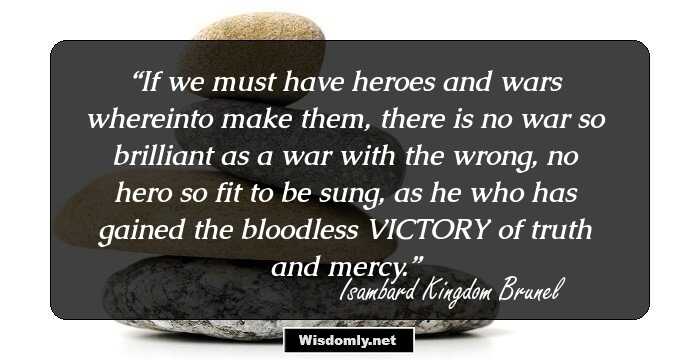 If we must have heroes and wars whereinto make them, there is no war so brilliant as a war with the wrong, no hero so fit to be sung, as he who has gained the bloodless VICTORY of truth and mercy.