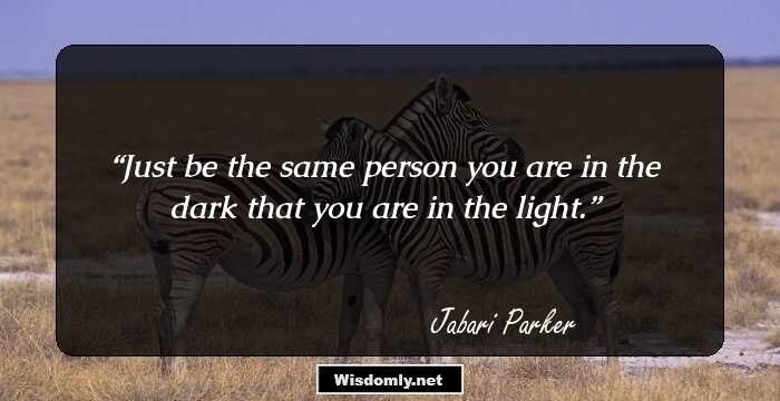 Just be the same person you are in the dark that you are in the light.