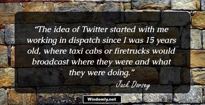 The idea of Twitter started with me working in dispatch since I was 15 years old, where taxi cabs or firetrucks would broadcast where they were and what they were doing.