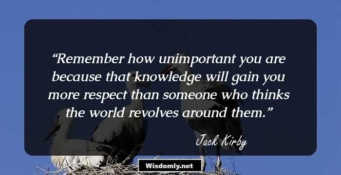 Remember how unimportant you are because that knowledge will gain you more respect than someone who thinks the world revolves around them.