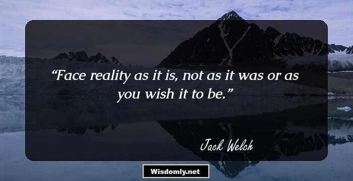 Face reality as it is, not as it was or as you wish it to be.