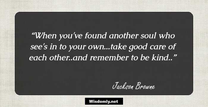 When you've found another soul who see's in to your own...take good care of each other..and remember to be kind..