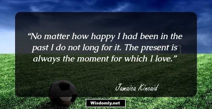 No matter how happy I had been in the past I do not long for it. The present is always the moment for which I love.