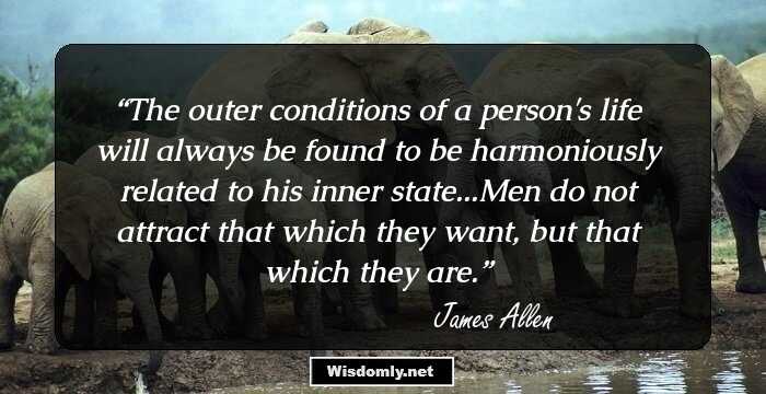 The outer conditions of a person's life will always be found to be harmoniously related to his inner state...Men do not attract that which they want, but that which they are.