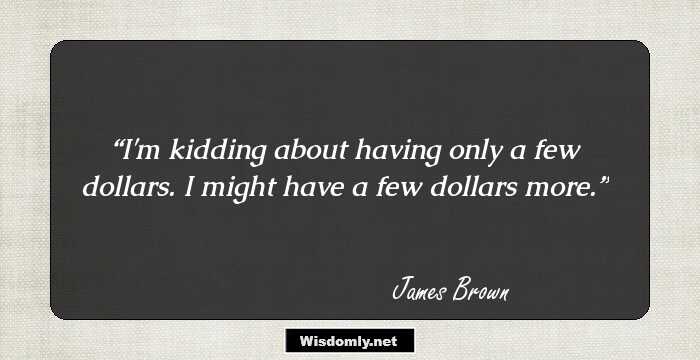 I'm kidding about having only a few dollars. I might have a few dollars more.