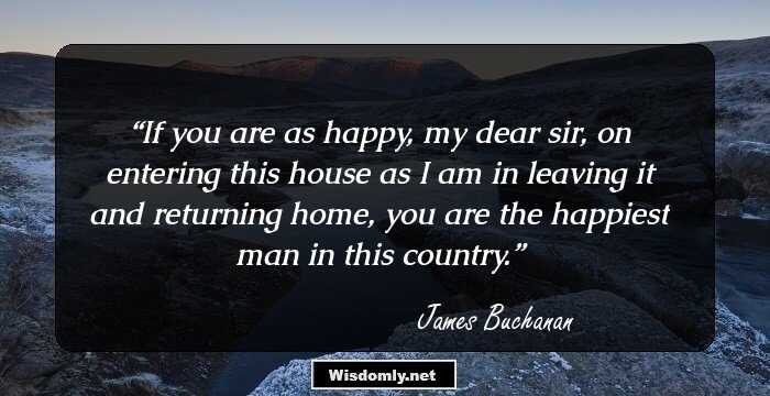 If you are as happy, my dear sir, on entering this house as I am in leaving it and returning home, you are the happiest man in this country.