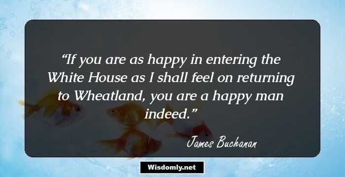 If you are as happy in entering the White House as I shall feel on returning to Wheatland, you are a happy man indeed.