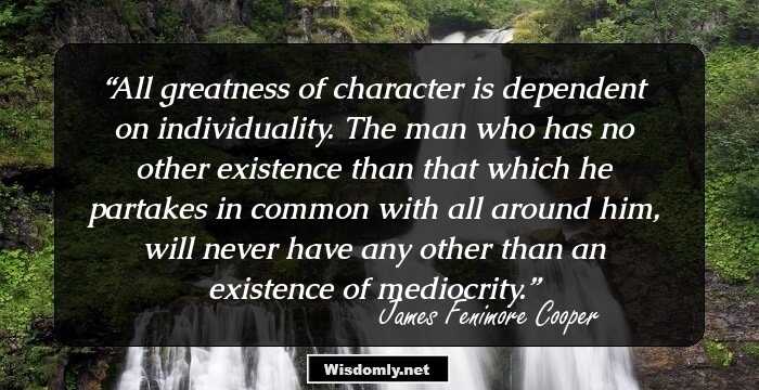 All greatness of character is dependent on individuality. The man who has no other existence than that which he partakes in common with all around him, will never have any other than an existence of mediocrity.