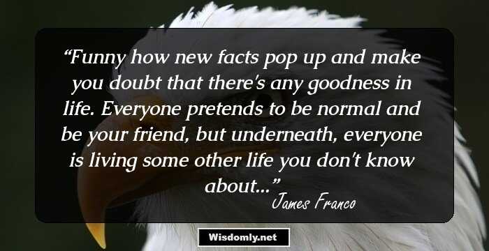 Funny how new facts pop up and make you doubt that there's any goodness in life. Everyone pretends to be normal and be your friend, but underneath, everyone is living some other life you don't know about...