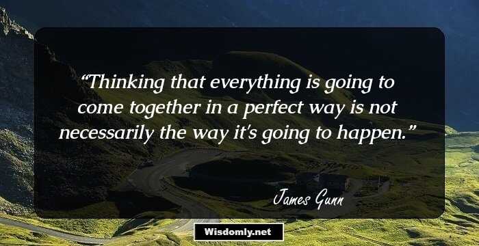 Thinking that everything is going to come together in a perfect way is not necessarily the way it's going to happen.