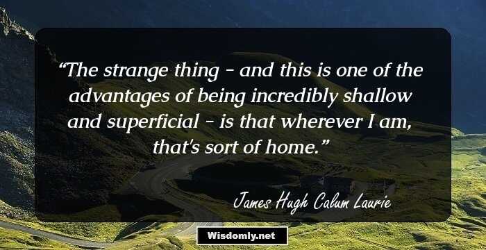 The strange thing - and this is one of the advantages of being incredibly shallow and superficial - is that wherever I am, that's sort of home.