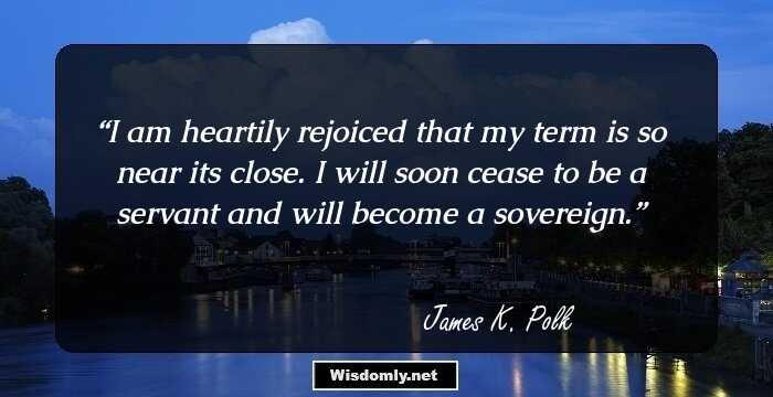 I am heartily rejoiced that my term is so near its close. I will soon cease to be a servant and will become a sovereign.