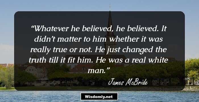 Whatever he believed, he believed. It didn’t matter to him whether it was really true or not. He just changed the truth till it fit him. He was a real white man.