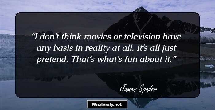 I don't think movies or television have any basis in reality at all. It's all just pretend. That's what's fun about it.