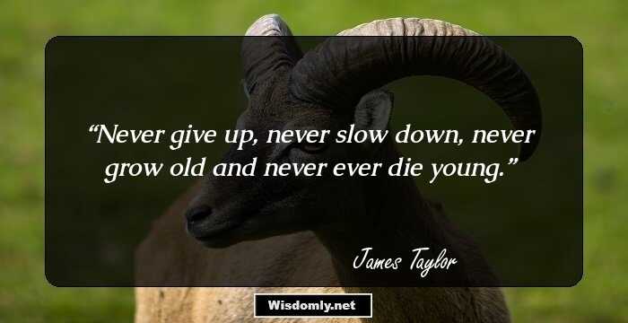 Never give up, never slow down, never grow old and never ever die young.