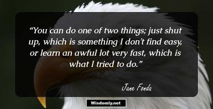 You can do one of two things; just shut up, which is something I don't find easy, or learn an awful lot very fast, which is what I tried to do.