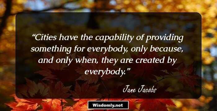 Cities have the capability of providing something for everybody, only because, and only when, they are created by everybody.