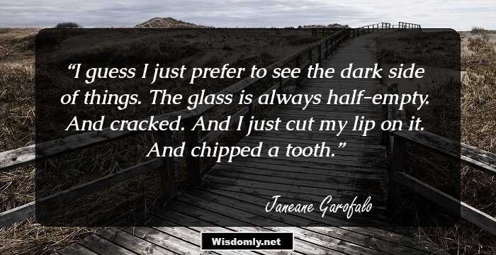 I guess I just prefer to see the dark side of things. The glass is always half-empty. And cracked. And I just cut my lip on it. And chipped a tooth.