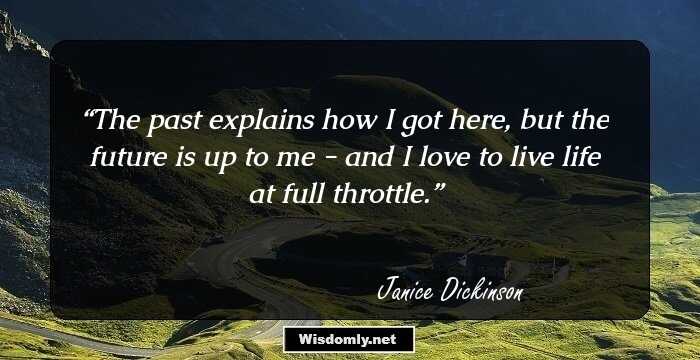 The past explains how I got here, but the future is up to me - and I love to live life at full throttle.