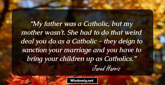 My father was a Catholic, but my mother wasn't. She had to do that weird deal you do as a Catholic - they deign to sanction your marriage and you have to bring your children up as Catholics.