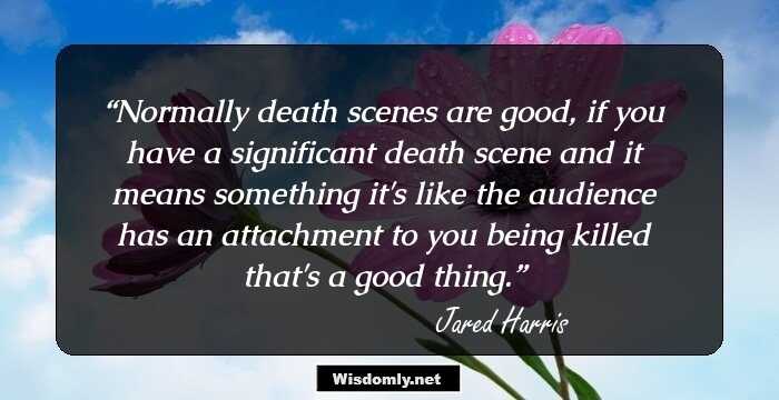 Normally death scenes are good, if you have a significant death scene and it means something it's like the audience has an attachment to you being killed that's a good thing.