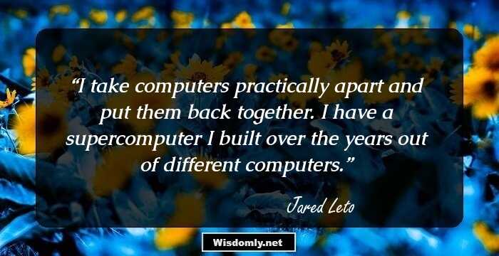 I take computers practically apart and put them back together. I have a supercomputer I built over the years out of different computers.