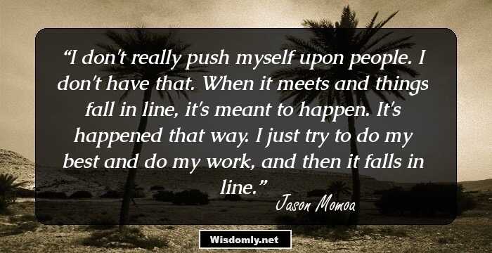 I don't really push myself upon people. I don't have that. When it meets and things fall in line, it's meant to happen. It's happened that way. I just try to do my best and do my work, and then it falls in line.