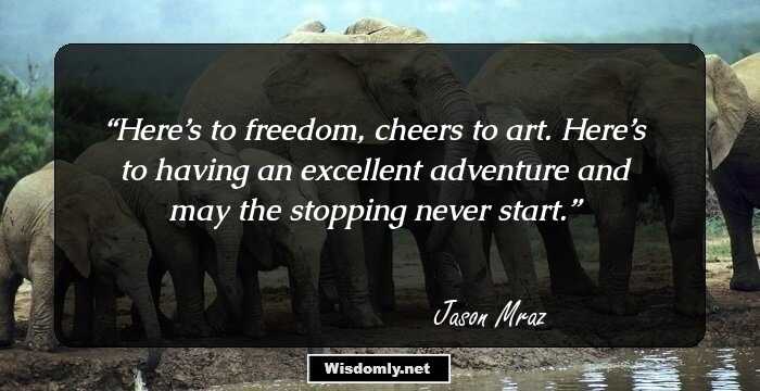 Here’s to freedom, cheers to art. Here’s to having an excellent adventure and may the stopping never start.