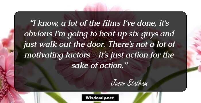 I know, a lot of the films I've done, it's obvious I'm going to beat up six guys and just walk out the door. There's not a lot of motivating factors - it's just action for the sake of action.