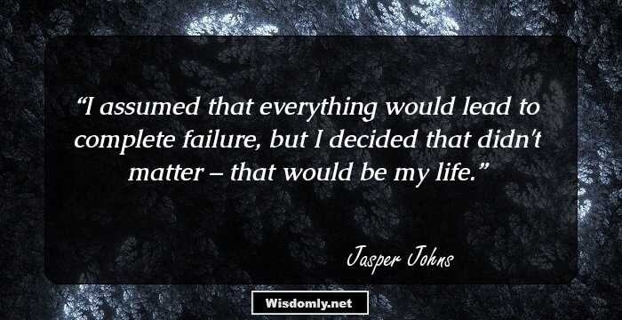 I assumed that everything would lead to complete failure, but I decided that didn't matter – that would be my life.