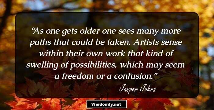 As one gets older one sees many more paths that could be taken. Artists sense within their own work that kind of swelling of possibilities, which may seem a freedom or a confusion.