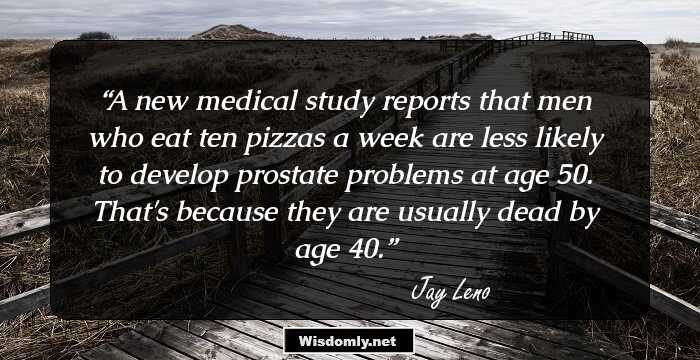 A new medical study reports that men who eat ten pizzas a week are less likely to develop prostate problems at age 50. That's because they are usually dead by age 40.