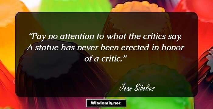 Pay no attention to what the critics say. A statue has never been erected in honor of a critic.