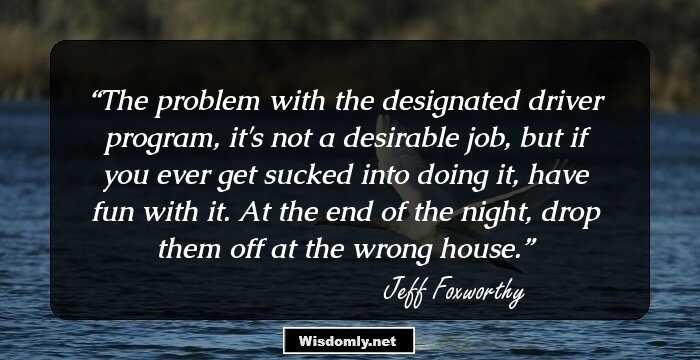 The problem with the designated driver program, it's not a desirable job, but if you ever get sucked into doing it, have fun with it. At the end of the night, drop them off at the wrong house.